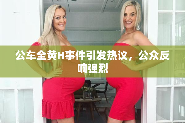 公车全黄H事件引发热议，公众反响强烈