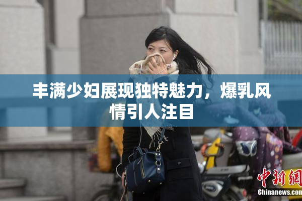 丰满少妇展现独特魅力，爆乳风情引人注目