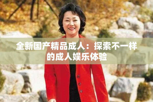 全新国产精品成人：探索不一样的成人娱乐体验