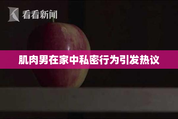 肌肉男在家中私密行为引发热议