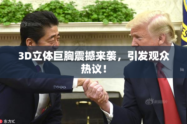 3D立体巨胸震撼来袭，引发观众热议！