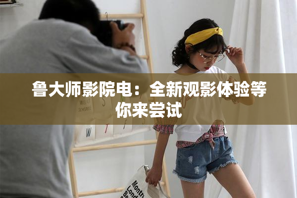 鲁大师影院电：全新观影体验等你来尝试