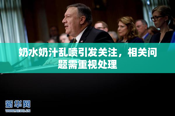 奶水奶汁乱喷引发关注，相关问题需重视处理