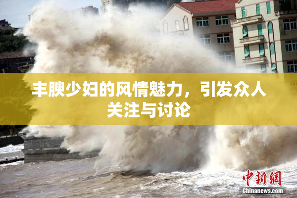 丰腴少妇的风情魅力，引发众人关注与讨论