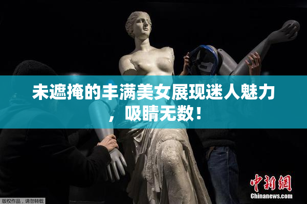 未遮掩的丰满美女展现迷人魅力，吸睛无数！