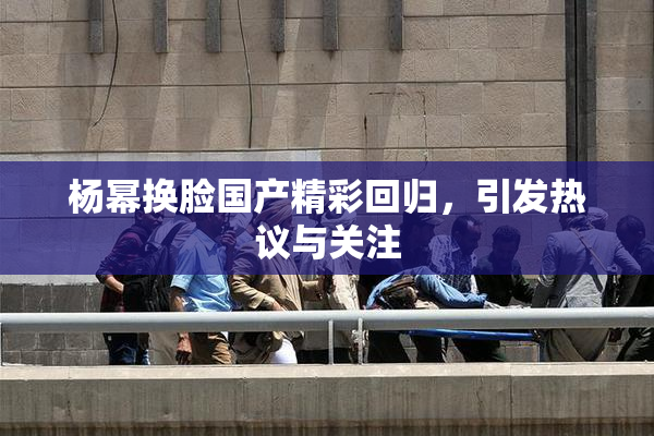 杨幂换脸国产精彩回归，引发热议与关注