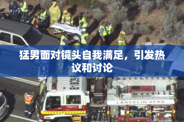 猛男面对镜头自我满足，引发热议和讨论