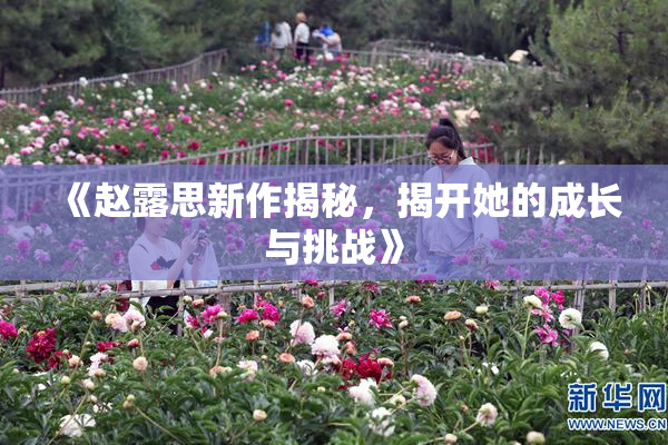 《赵露思新作揭秘，揭开她的成长与挑战》
