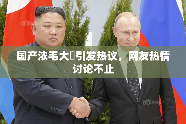 国产浓毛大泬引发热议，网友热情讨论不止