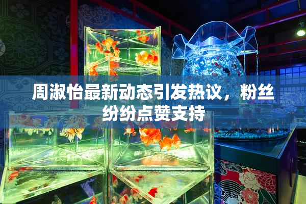 周淑怡最新动态引发热议，粉丝纷纷点赞支持