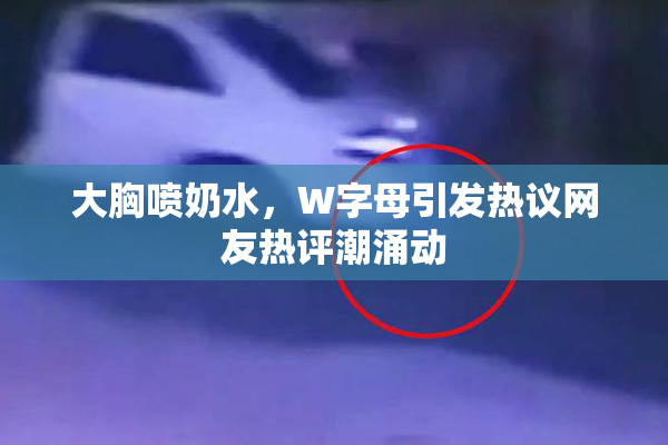 大胸喷奶水，W字母引发热议网友热评潮涌动