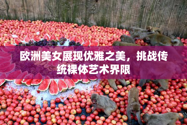 欧洲美女展现优雅之美，挑战传统裸体艺术界限