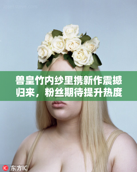 兽皇竹内纱里携新作震撼归来，粉丝期待提升热度
