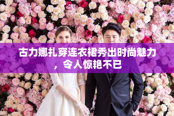 古力娜扎穿连衣裙秀出时尚魅力，令人惊艳不已