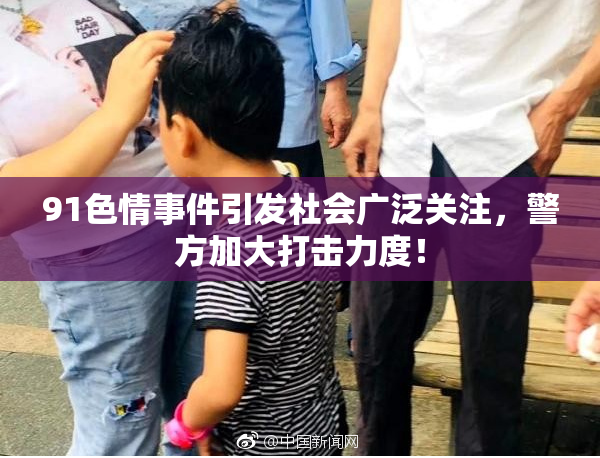 91色情事件引发社会广泛关注，警方加大打击力度！
