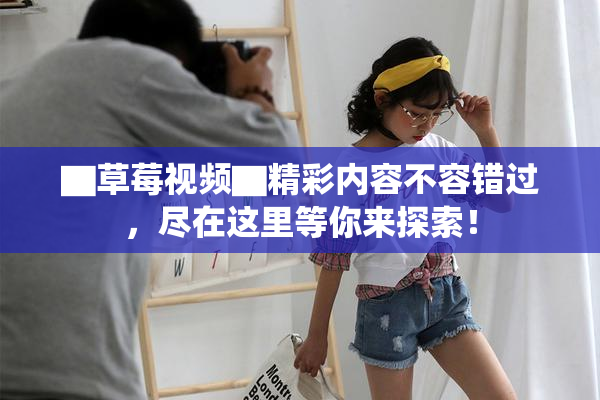 ▇草莓视频▇精彩内容不容错过，尽在这里等你来探索！