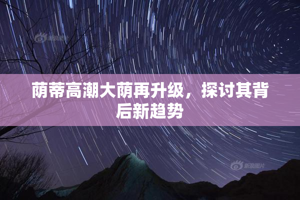 荫蒂高潮大荫再升级，探讨其背后新趋势