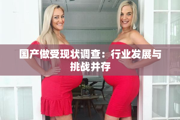 国产做受现状调查：行业发展与挑战并存