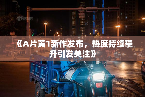 《A片黄1新作发布，热度持续攀升引发关注》