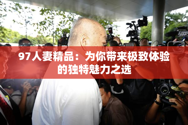 97人妻精品：为你带来极致体验的独特魅力之选