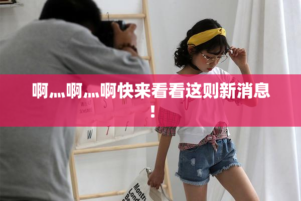 啊灬啊灬啊快来看看这则新消息！