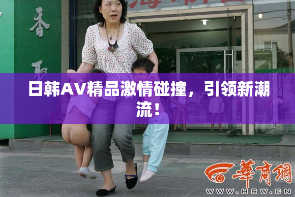 日韩AV精品激情碰撞，引领新潮流！