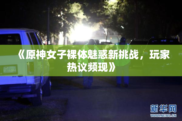 《原神女子裸体魅惑新挑战，玩家热议频现》