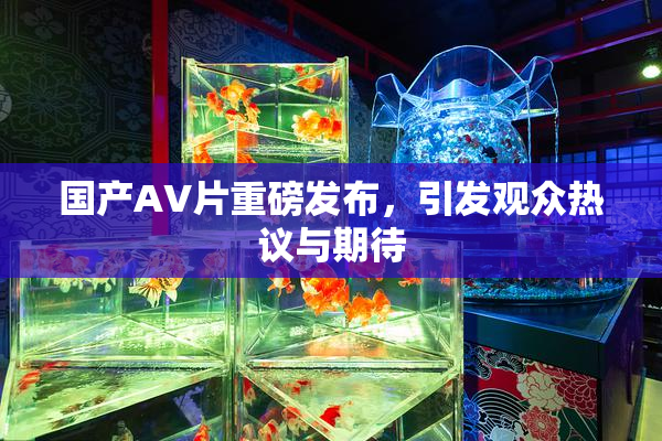 国产AV片重磅发布，引发观众热议与期待