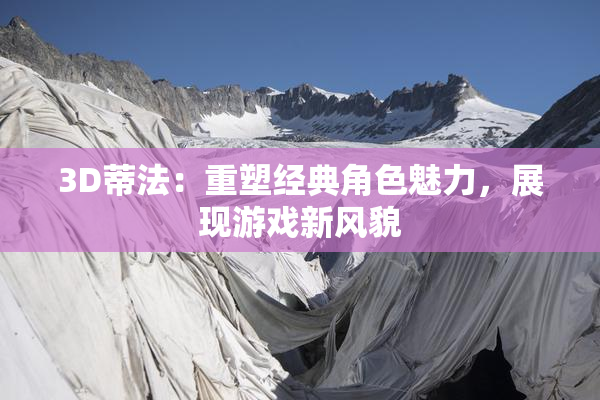3D蒂法：重塑经典角色魅力，展现游戏新风貌