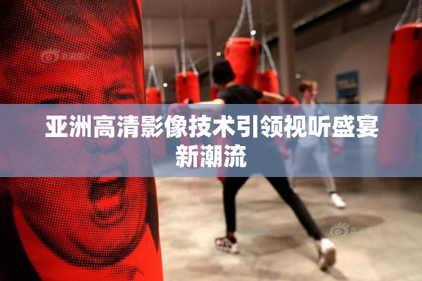 亚洲高清影像技术引领视听盛宴新潮流