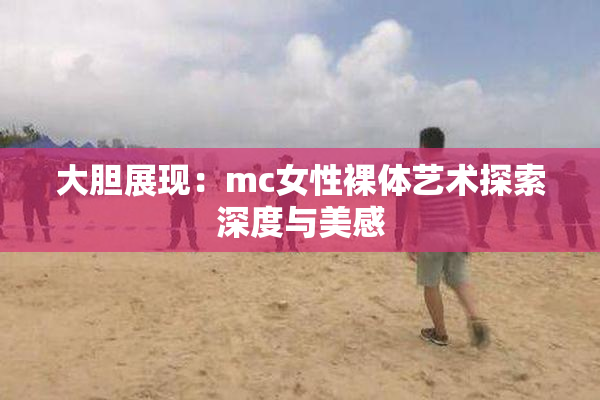 大胆展现：mc女性裸体艺术探索深度与美感