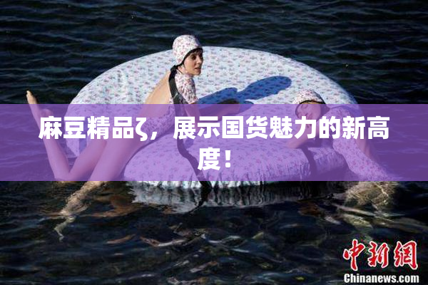麻豆精品ζ，展示国货魅力的新高度！