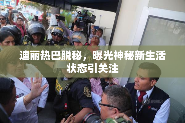 迪丽热巴脱秘，曝光神秘新生活状态引关注