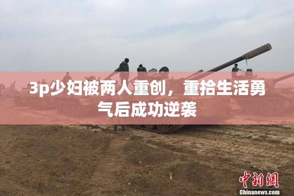 3p少妇被两人重创，重拾生活勇气后成功逆袭