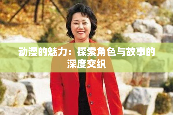 动漫的魅力：探索角色与故事的深度交织