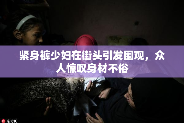 紧身裤少妇在街头引发围观，众人惊叹身材不俗