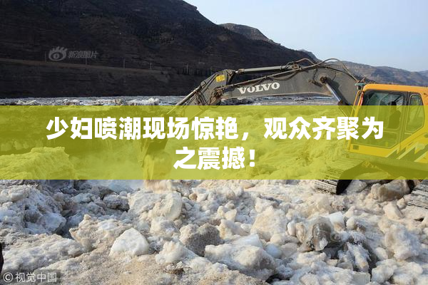 少妇喷潮现场惊艳，观众齐聚为之震撼！