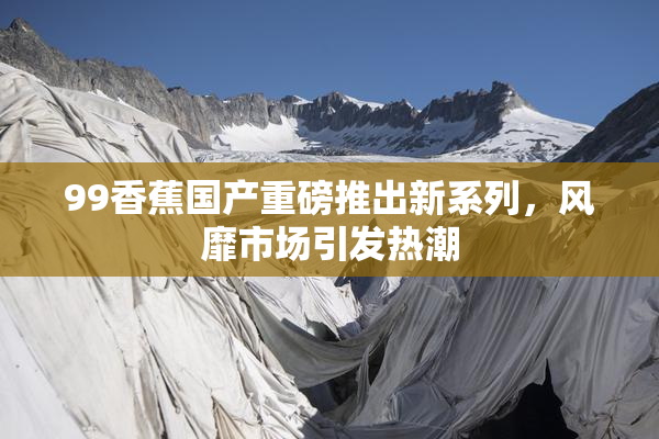99香蕉国产重磅推出新系列，风靡市场引发热潮
