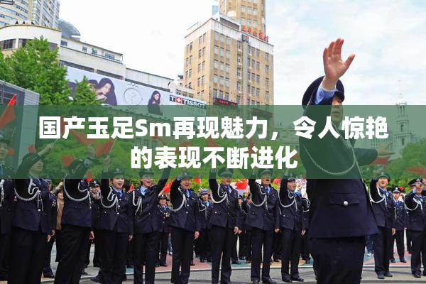 国产玉足Sm再现魅力，令人惊艳的表现不断进化