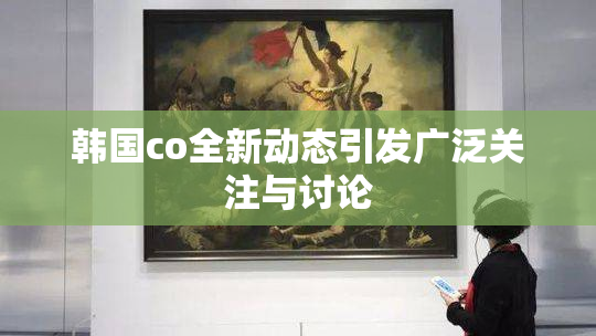 韩国co全新动态引发广泛关注与讨论