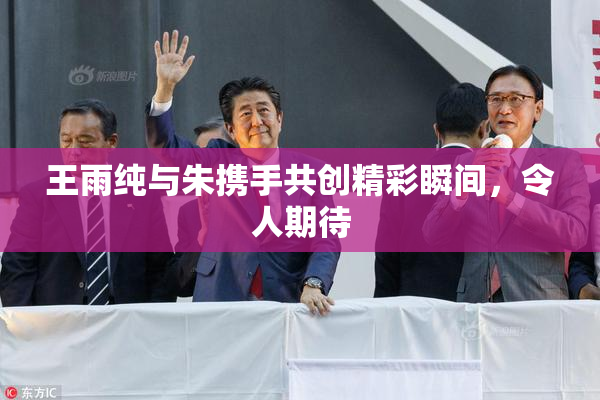 王雨纯与朱携手共创精彩瞬间，令人期待