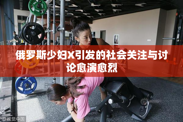 俄罗斯少妇X引发的社会关注与讨论愈演愈烈