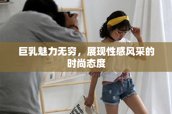 巨乳魅力无穷，展现性感风采的时尚态度