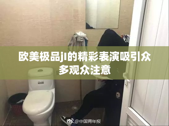 欧美极品jI的精彩表演吸引众多观众注意