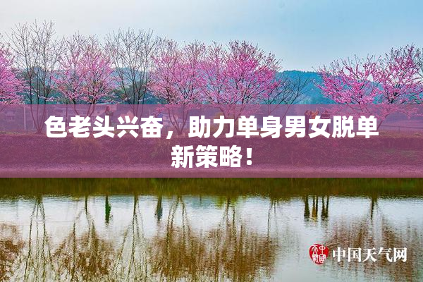 色老头兴奋，助力单身男女脱单新策略！