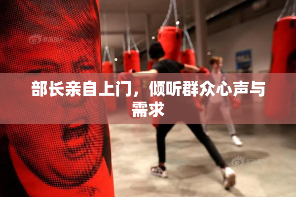 部长亲自上门，倾听群众心声与需求