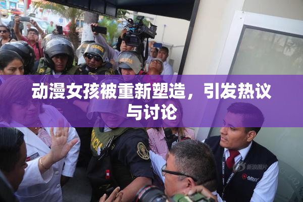 动漫女孩被重新塑造，引发热议与讨论