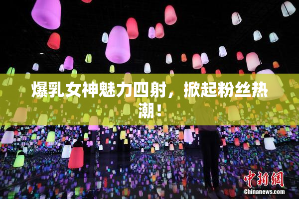 爆乳女神魅力四射，掀起粉丝热潮！