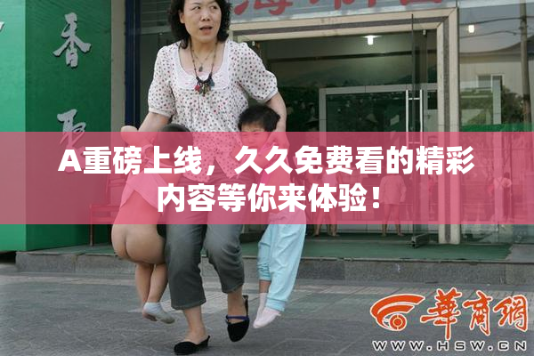 A重磅上线，久久免费看的精彩内容等你来体验！