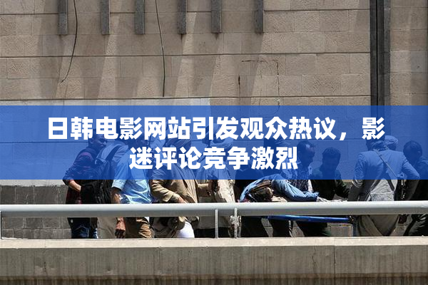 日韩电影网站引发观众热议，影迷评论竞争激烈